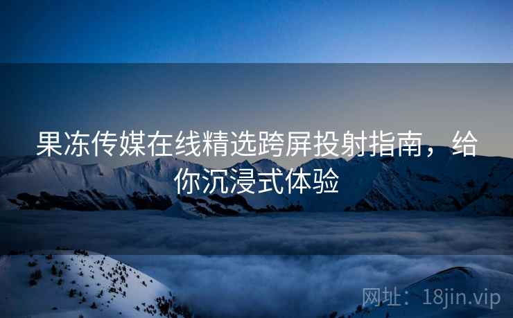 果冻传媒在线精选跨屏投射指南，给你沉浸式体验