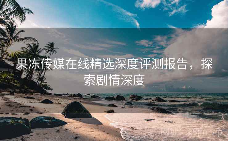 果冻传媒在线精选深度评测报告，探索剧情深度