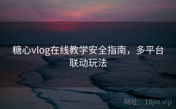 糖心vlog在线教学安全指南，多平台联动玩法