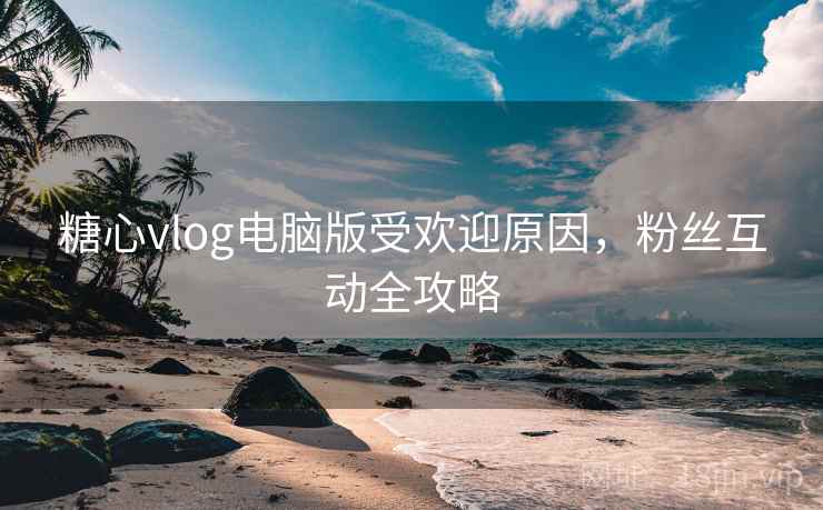 糖心vlog电脑版受欢迎原因，粉丝互动全攻略