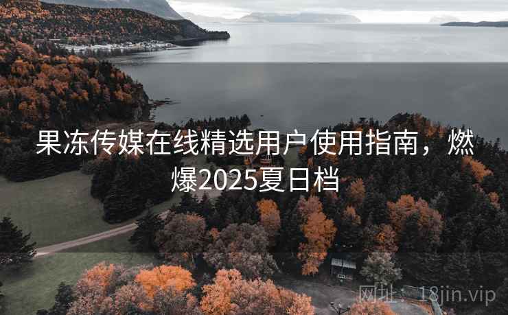 果冻传媒在线精选用户使用指南，燃爆2025夏日档