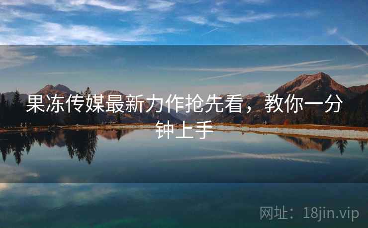 果冻传媒最新力作抢先看，教你一分钟上手